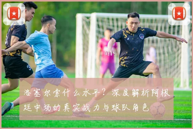 洛塞尔索什么水平？深度解析阿根廷中场的真实战力与球队角色