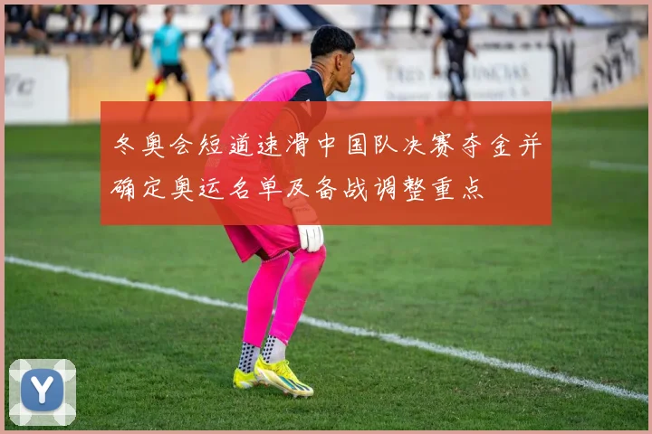 冬奥会短道速滑中国队决赛夺金并确定奥运名单及备战调整重点