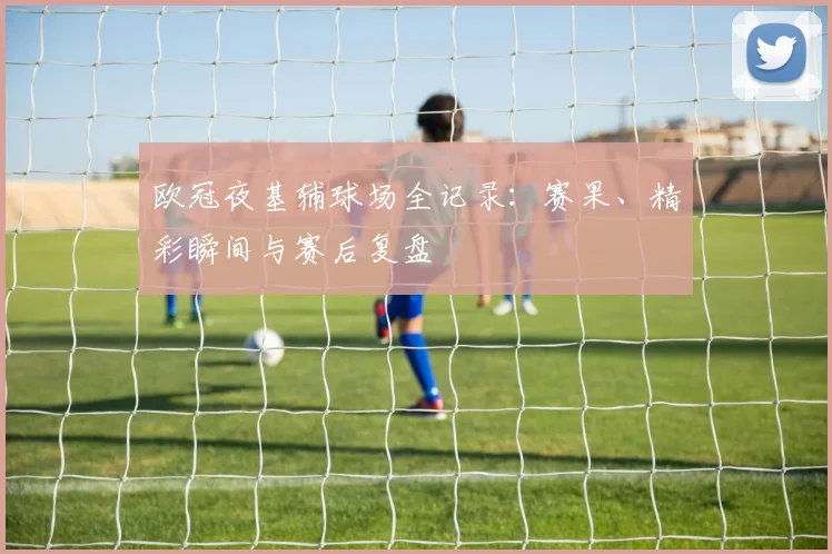 欧冠夜基辅球场全记录：赛果、精彩瞬间与赛后复盘