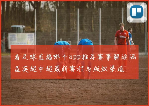 看足球直播哪个app推荐赛事解读涵盖英超中超最新赛程与版权渠道