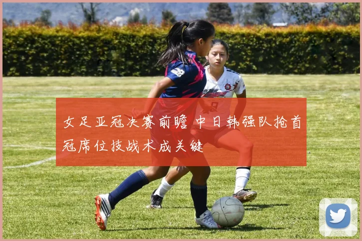 女足亚冠决赛前瞻 中日韩强队抢首冠席位技战术成关键