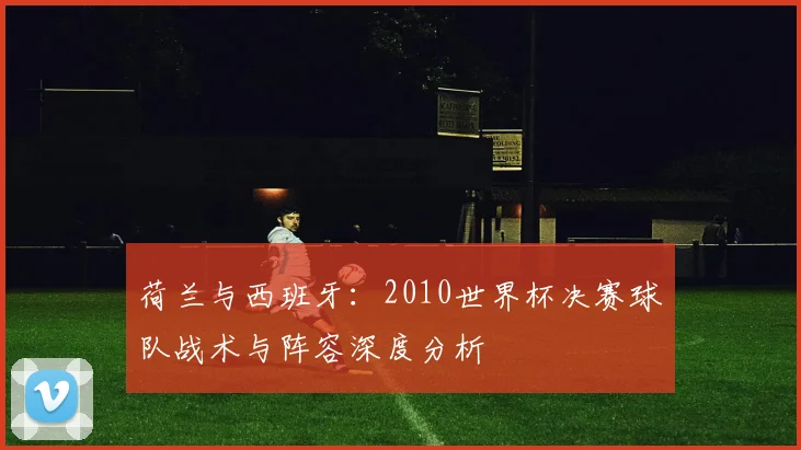 荷兰与西班牙：2010世界杯决赛球队战术与阵容深度分析