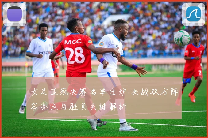 女足亚冠决赛名单出炉 决战双方阵容亮点与胜负关键解析