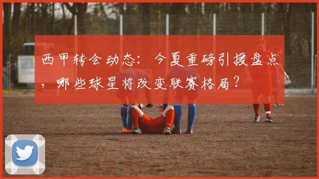 西甲转会动态：今夏重磅引援盘点，哪些球星将改变联赛格局？