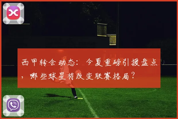 西甲转会动态：今夏重磅引援盘点，哪些球星将改变联赛格局？