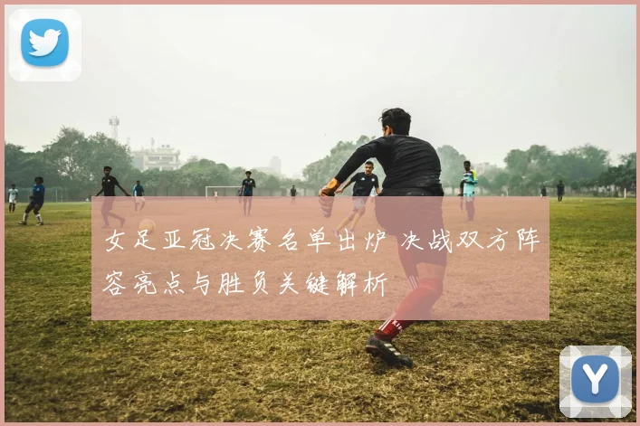 女足亚冠决赛名单出炉 决战双方阵容亮点与胜负关键解析